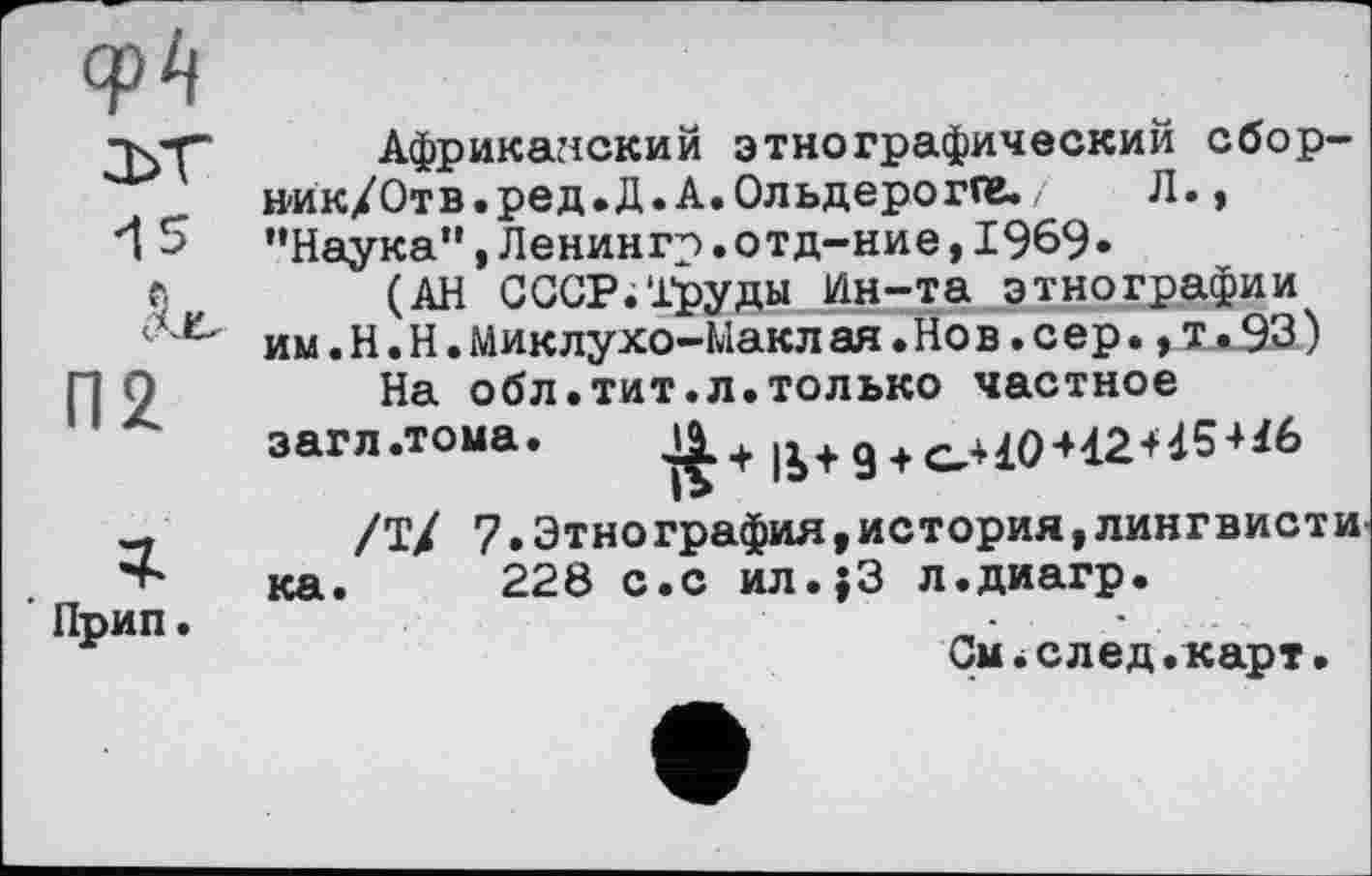 ﻿epi] 2>T 15
Прип.
Африканский этнографический сбор-ник/Отв.ред.Д.А.Ольдерогге./ Л., "Наука”,Ленингр.отд-ние,1969»
(АН СССР.Труды Ин-та этнографии им.Н.Н.Миклухо-Макл ая.Но в.с ер.,т.93)
На обл.тит.л.только частное загл.тома. 11 + ß+g +
/Т/ 7•Этно графил ,история,лингвисти ка. 228 с.с ил.;3 л.диагр.
См*след.карт•